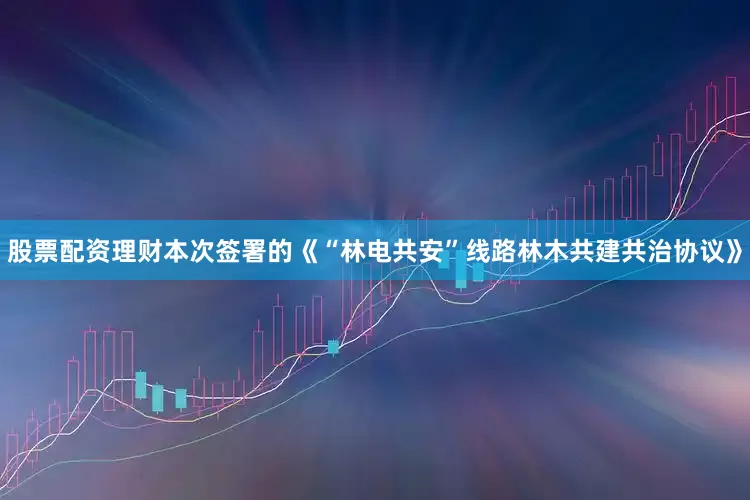 股票配资理财本次签署的《“林电共安”线路林木共建共治协议》