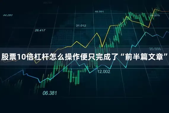 股票10倍杠杆怎么操作便只完成了“前半篇文章”