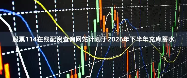 股票114在线配资查询网站计划于2026年下半年充库蓄水