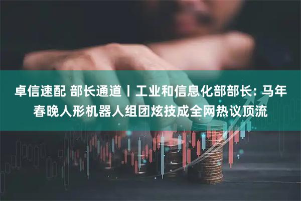 卓信速配 部长通道丨工业和信息化部部长: 马年春晚人形机器人组团炫技成全网热议顶流