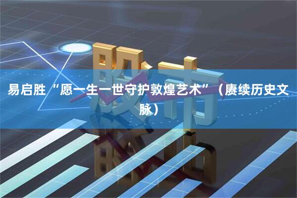 易启胜 “愿一生一世守护敦煌艺术”(赓续历史文脉)