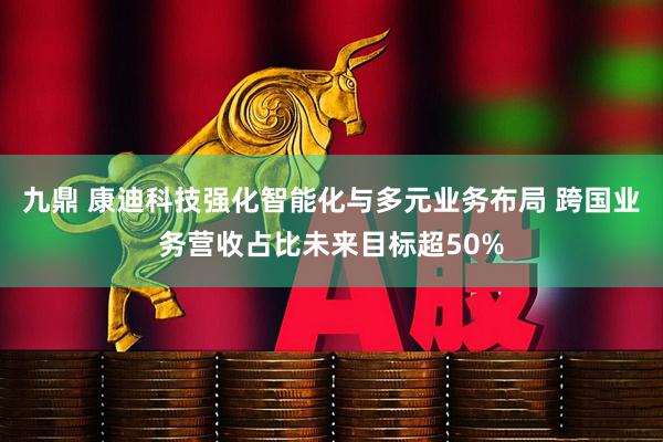 九鼎 康迪科技强化智能化与多元业务布局 跨国业务营收占比未来目标超50%