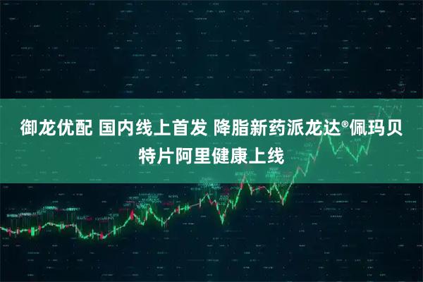 御龙优配 国内线上首发 降脂新药派龙达®佩玛贝特片阿里健康上线