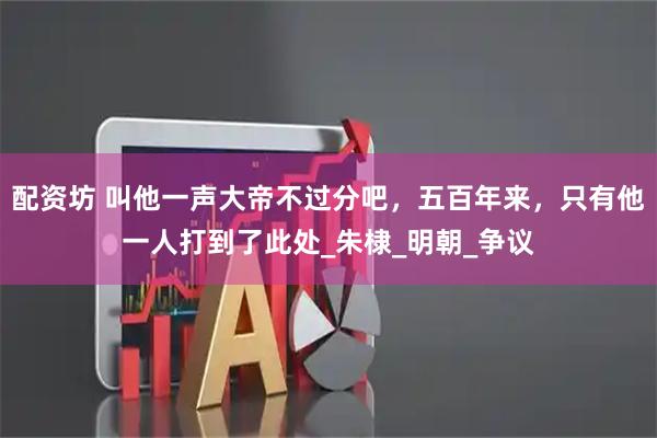 配资坊 叫他一声大帝不过分吧，五百年来，只有他一人打到了此处_朱棣_明朝_争议