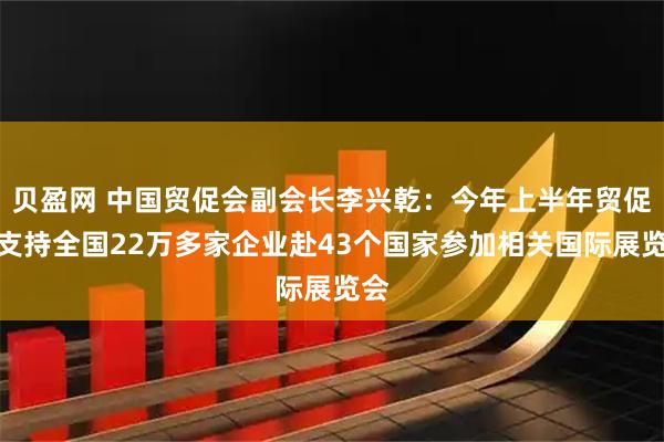 贝盈网 中国贸促会副会长李兴乾：今年上半年贸促会支持全国22万多家企业赴43个国家参加相关国际展览会