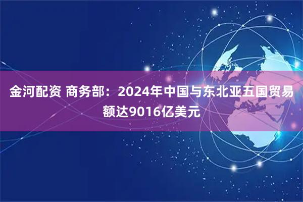 金河配资 商务部：2024年中国与东北亚五国贸易额达9016亿美元