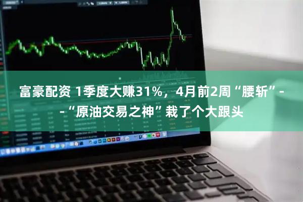 富豪配资 1季度大赚31%，4月前2周“腰斩”--“原油交易之神”栽了个大跟头
