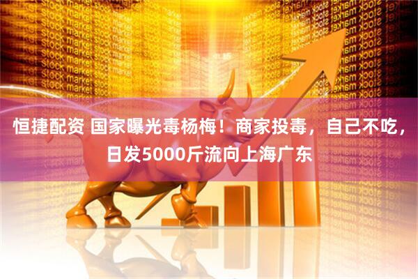 恒捷配资 国家曝光毒杨梅！商家投毒，自己不吃，日发5000斤流向上海广东