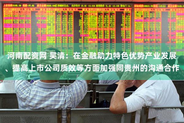河南配资网 吴清：在金融助力特色优势产业发展、提高上市公司质效等方面加强同贵州的沟通合作