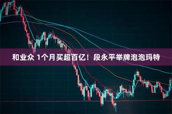 和业众 1个月买超百亿！段永平举牌泡泡玛特