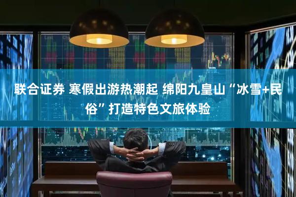 联合证券 寒假出游热潮起 绵阳九皇山“冰雪+民俗”打造特色文旅体验