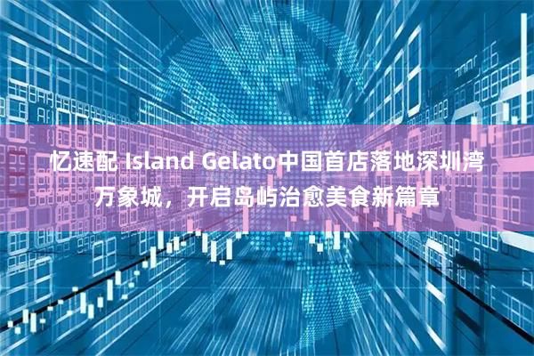 忆速配 Island Gelato中国首店落地深圳湾万象城，开启岛屿治愈美食新篇章