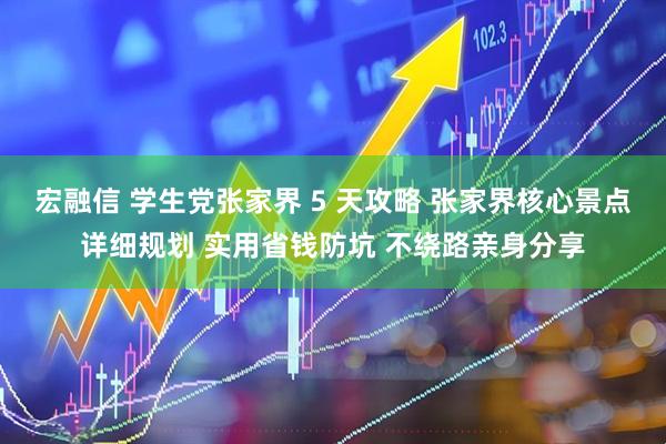 宏融信 学生党张家界 5 天攻略 张家界核心景点详细规划 实用省钱防坑 不绕路亲身分享