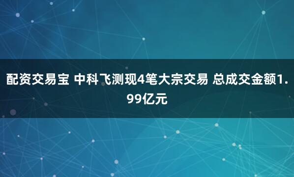 配资交易宝 中科飞测现4笔大宗交易 总成交金额1.99亿元