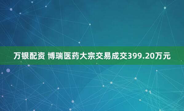 万银配资 博瑞医药大宗交易成交399.20万元