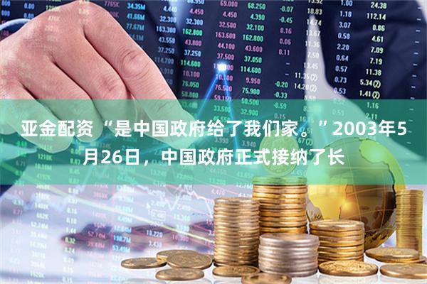 亚金配资 “是中国政府给了我们家。”2003年5月26日，中国政府正式接纳了长