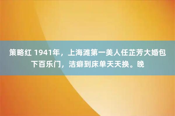 策略红 1941年，上海滩第一美人任芷芳大婚包下百乐门，洁癖到床单天天换。晚