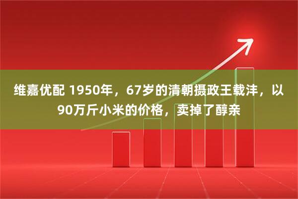 维嘉优配 1950年，67岁的清朝摄政王载沣，以90万斤小米的价格，卖掉了醇亲