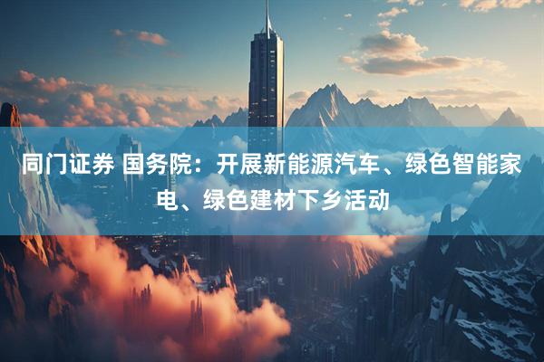 同门证券 国务院：开展新能源汽车、绿色智能家电、绿色建材下乡活动