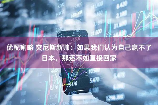 优配痢略 突尼斯新帅:如果我们认为自己赢不了日本,那还不如直接回家