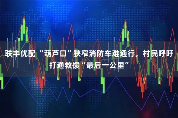 联丰优配 “葫芦口”狭窄消防车难通行，村民呼吁打通救援“最后一公里”